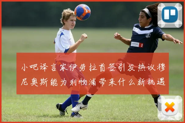 小吧译言家伊劳拉首签引发热议穆尼奥斯能为利物浦带来什么新机遇