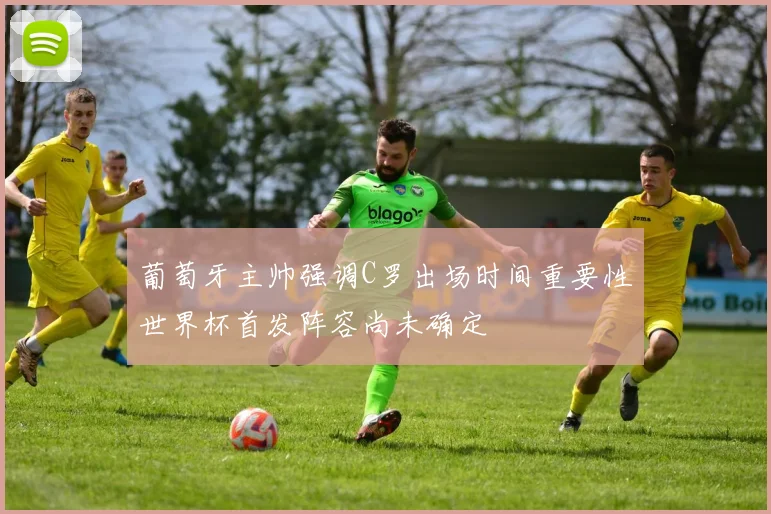 葡萄牙主帅强调C罗出场时间重要性世界杯首发阵容尚未确定