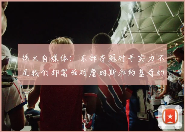 热火自媒体：东部夺冠对手实力不足我们却需面对詹姆斯和约基奇的挑战
