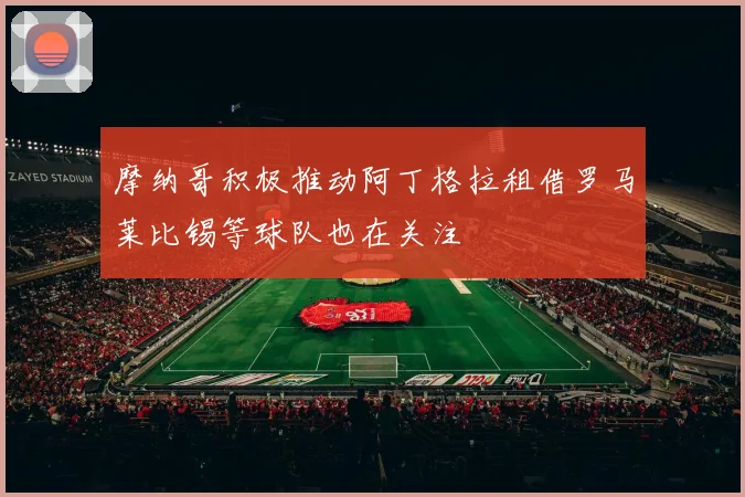 摩纳哥积极推动阿丁格拉租借罗马莱比锡等球队也在关注