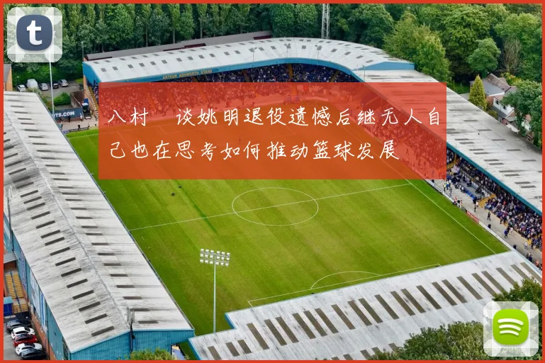 八村塁谈姚明退役遗憾后继无人自己也在思考如何推动篮球发展