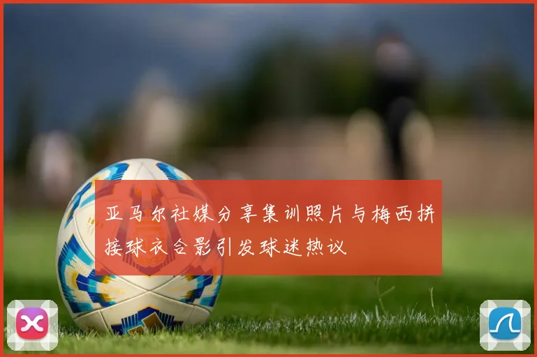 亚马尔社媒分享集训照片与梅西拼接球衣合影引发球迷热议