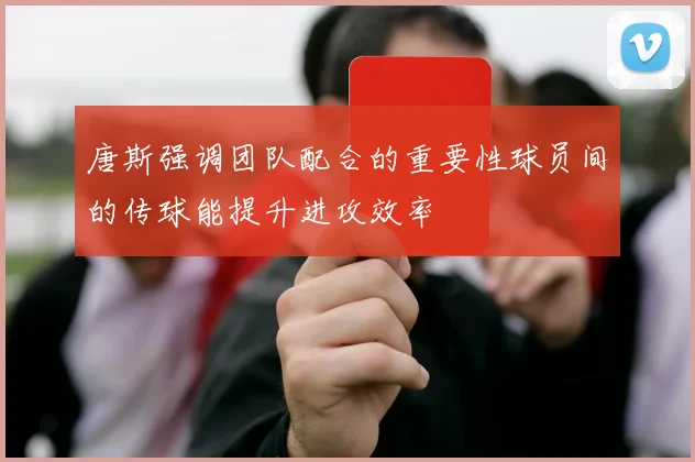 唐斯强调团队配合的重要性球员间的传球能提升进攻效率