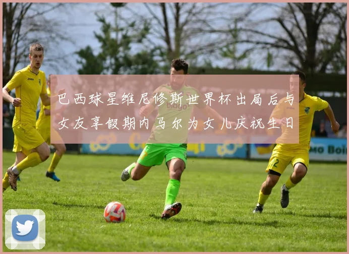 巴西球星维尼修斯世界杯出局后与女友享假期内马尔为女儿庆祝生日