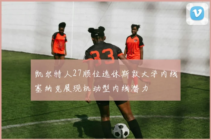 凯尔特人27顺位选休斯敦大学内线塞纳克展现机动型内线潜力