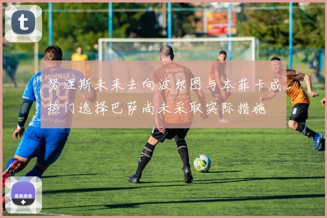 努涅斯未来去向波尔图与本菲卡成热门选择巴萨尚未采取实际措施