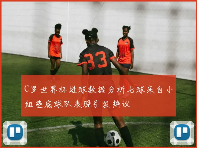 C罗世界杯进球数据分析七球来自小组垫底球队表现引发热议