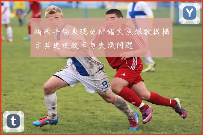 梅西半场表现分析错失点球数据揭示其进攻效率与失误问题