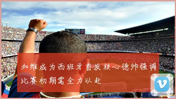 加维成为西班牙首发核心德帅强调比赛初期需全力以赴
