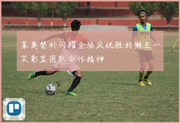 莱奥替补闪耀全场庆祝胜利懒王一笑彰显团队合作精神