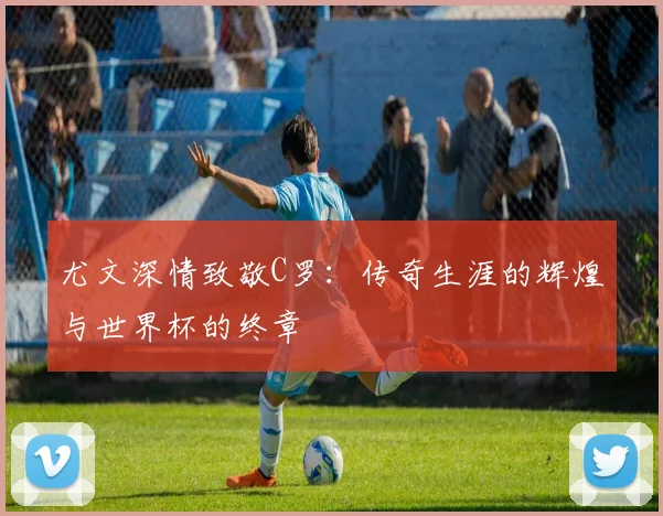 尤文深情致敬C罗：传奇生涯的辉煌与世界杯的终章