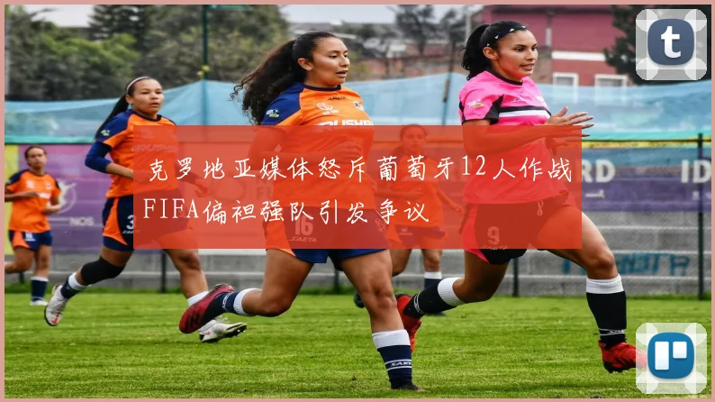 克罗地亚媒体怒斥葡萄牙12人作战FIFA偏袒强队引发争议