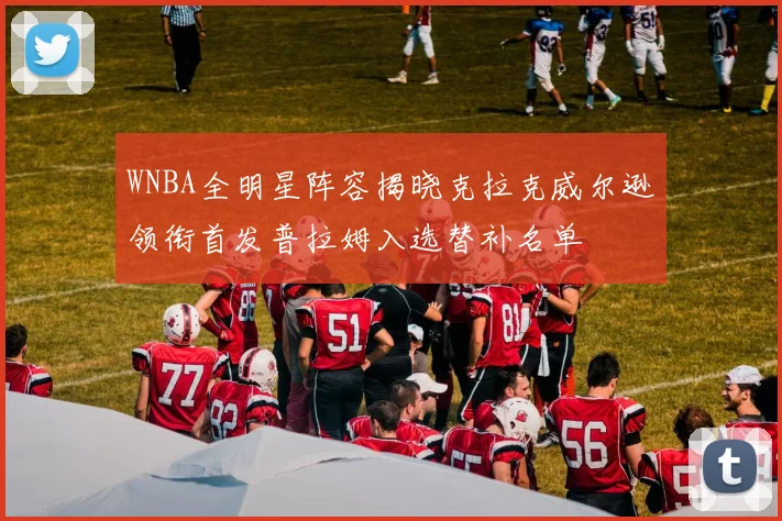 WNBA全明星阵容揭晓克拉克威尔逊领衔首发普拉姆入选替补名单